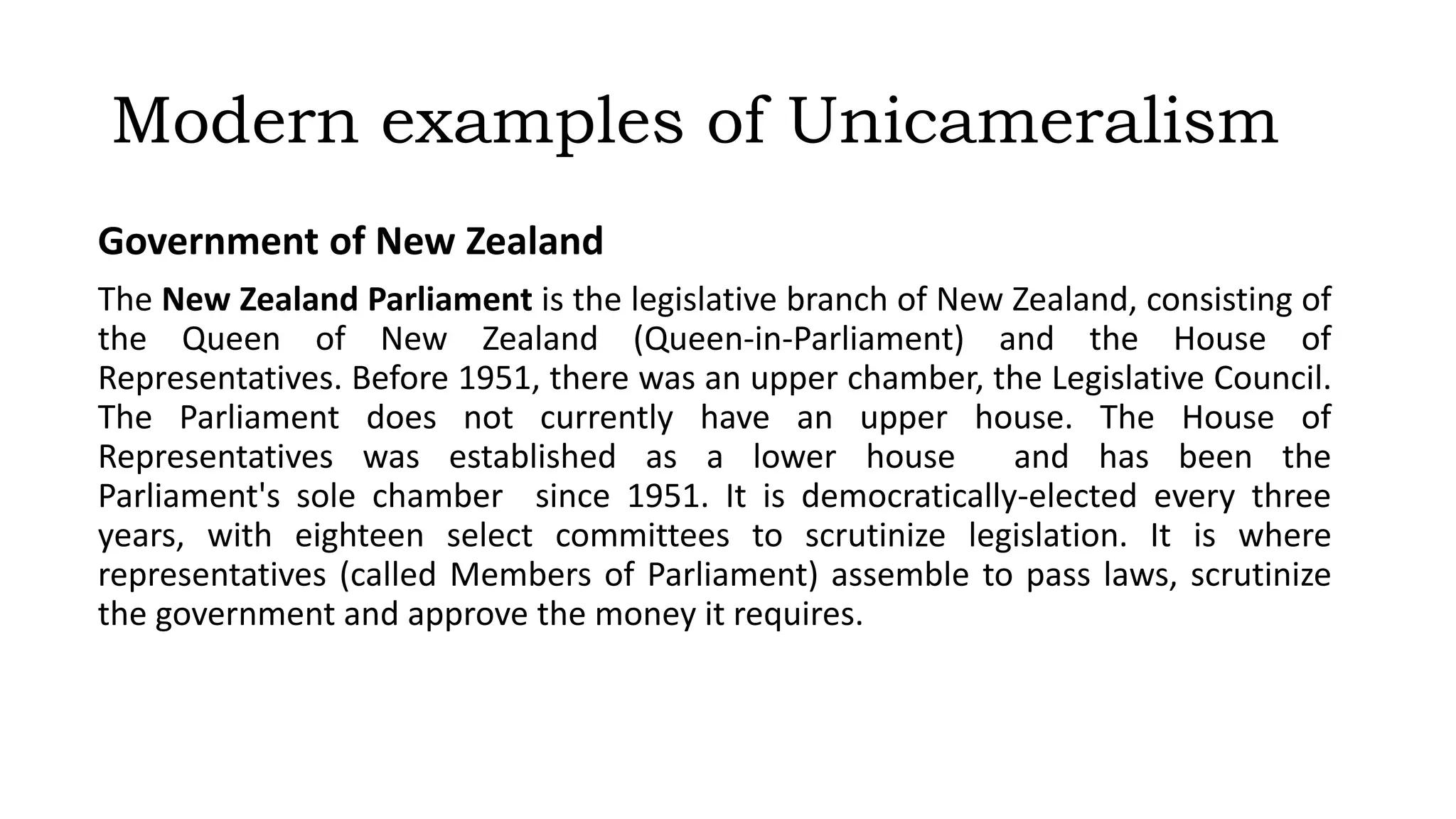Modern examples of Unicameralism
Government of New Zealand
The New Zealand Parliament is the legislative branch of New Zealand, consisting of
the Queen of New Zealand (Queen-in-Parliament) and the House of
Representatives. Before 1951, there was an upper chamber, the Legislative Council.
The Parliament does not currently have an upper house. The House of
Representatives was established as a lower house and has been the
Parliament's sole chamber since 1951. It is democratically-elected every three
years, with eighteen select committees to scrutinize legislation. It is where
representatives (called Members of Parliament) assemble to pass laws, scrutinize
the government and approve the money it requires.
 