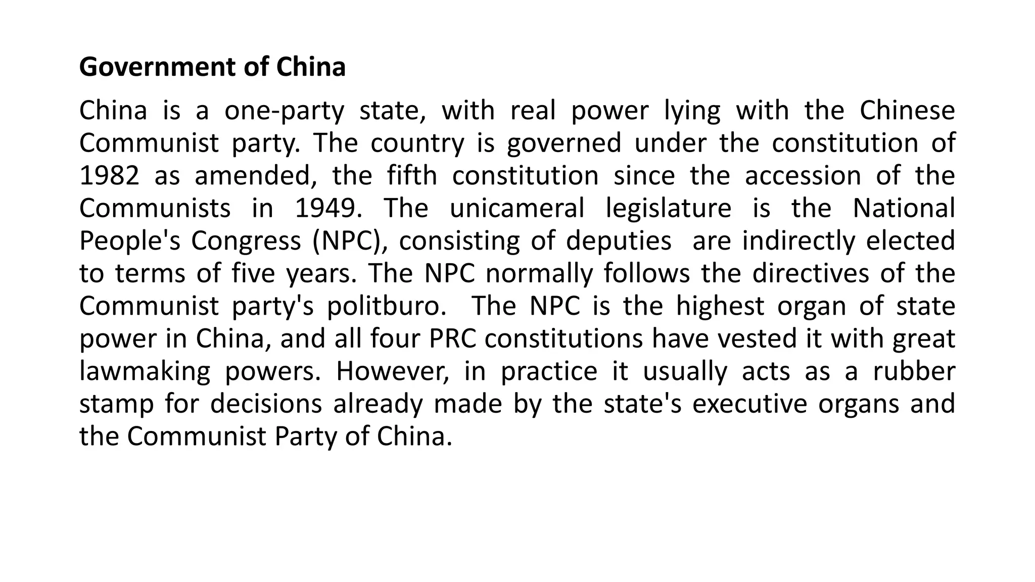 Government of China
China is a one-party state, with real power lying with the Chinese
Communist party. The country is governed under the constitution of
1982 as amended, the fifth constitution since the accession of the
Communists in 1949. The unicameral legislature is the National
People's Congress (NPC), consisting of deputies are indirectly elected
to terms of five years. The NPC normally follows the directives of the
Communist party's politburo. The NPC is the highest organ of state
power in China, and all four PRC constitutions have vested it with great
lawmaking powers. However, in practice it usually acts as a rubber
stamp for decisions already made by the state's executive organs and
the Communist Party of China.
 