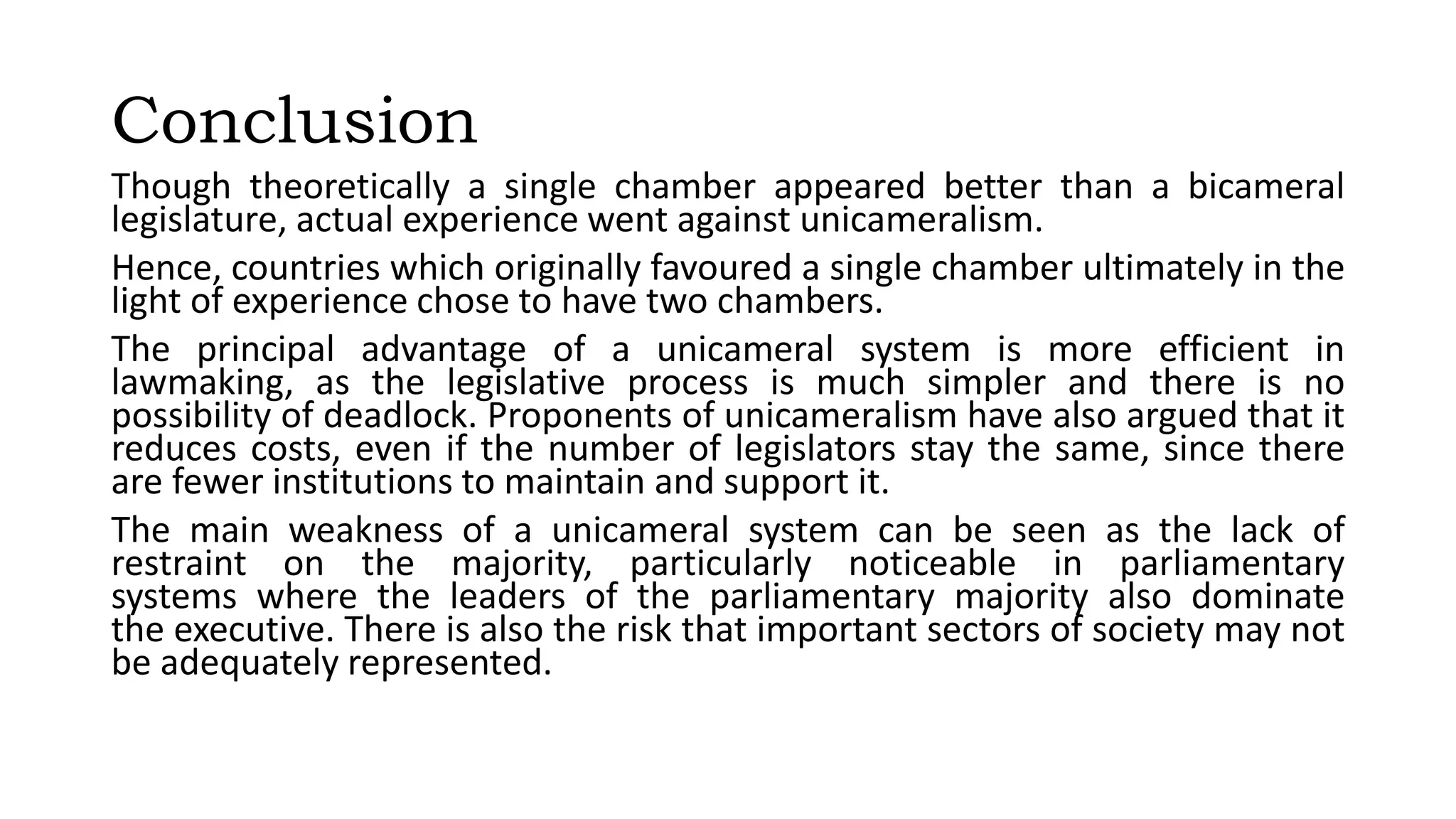 Conclusion
Though theoretically a single chamber appeared better than a bicameral
legislature, actual experience went against unicameralism.
Hence, countries which originally favoured a single chamber ultimately in the
light of experience chose to have two chambers.
The principal advantage of a unicameral system is more efficient in
lawmaking, as the legislative process is much simpler and there is no
possibility of deadlock. Proponents of unicameralism have also argued that it
reduces costs, even if the number of legislators stay the same, since there
are fewer institutions to maintain and support it.
The main weakness of a unicameral system can be seen as the lack of
restraint on the majority, particularly noticeable in parliamentary
systems where the leaders of the parliamentary majority also dominate
the executive. There is also the risk that important sectors of society may not
be adequately represented.
 