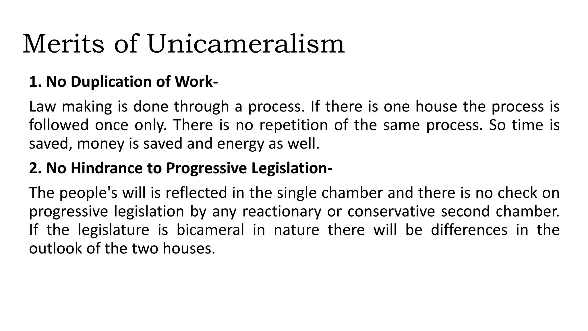 Merits of Unicameralism
1. No Duplication of Work-
Law making is done through a process. If there is one house the process is
followed once only. There is no repetition of the same process. So time is
saved, money is saved and energy as well.
2. No Hindrance to Progressive Legislation-
The people's will is reflected in the single chamber and there is no check on
progressive legislation by any reactionary or conservative second chamber.
If the legislature is bicameral in nature there will be differences in the
outlook of the two houses.
 