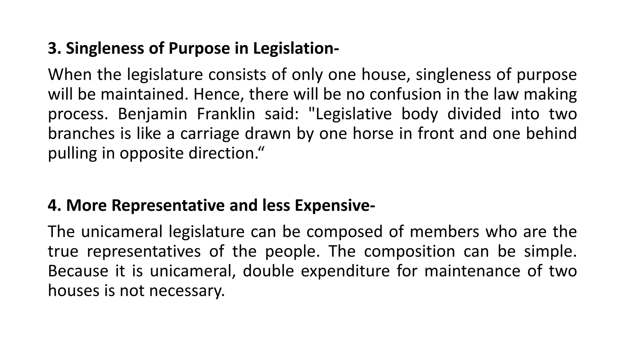 3. Singleness of Purpose in Legislation-
When the legislature consists of only one house, singleness of purpose
will be maintained. Hence, there will be no confusion in the law making
process. Benjamin Franklin said: "Legislative body divided into two
branches is like a carriage drawn by one horse in front and one behind
pulling in opposite direction.“
4. More Representative and less Expensive-
The unicameral legislature can be composed of members who are the
true representatives of the people. The composition can be simple.
Because it is unicameral, double expenditure for maintenance of two
houses is not necessary.
 