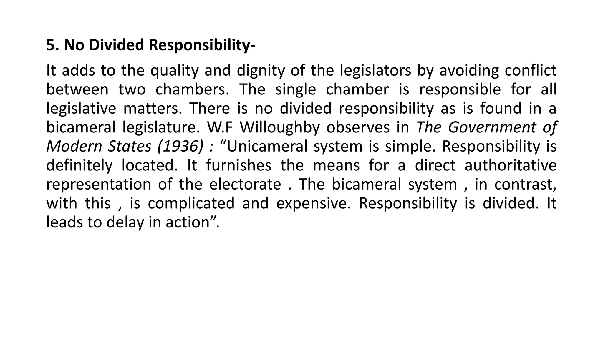 5. No Divided Responsibility-
It adds to the quality and dignity of the legislators by avoiding conflict
between two chambers. The single chamber is responsible for all
legislative matters. There is no divided responsibility as is found in a
bicameral legislature. W.F Willoughby observes in The Government of
Modern States (1936) : “Unicameral system is simple. Responsibility is
definitely located. It furnishes the means for a direct authoritative
representation of the electorate . The bicameral system , in contrast,
with this , is complicated and expensive. Responsibility is divided. It
leads to delay in action”.
 