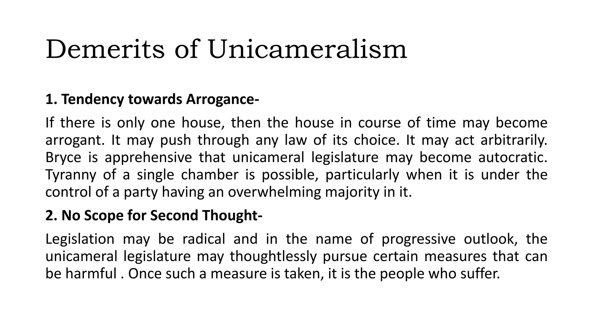 Demerits of Unicameralism
1. Tendency towards Arrogance-
If there is only one house, then the house in course of time may become
arrogant. It may push through any law of its choice. It may act arbitrarily.
Bryce is apprehensive that unicameral legislature may become autocratic.
Tyranny of a single chamber is possible, particularly when it is under the
control of a party having an overwhelming majority in it.
2. No Scope for Second Thought-
Legislation may be radical and in the name of progressive outlook, the
unicameral legislature may thoughtlessly pursue certain measures that can
be harmful . Once such a measure is taken, it is the people who suffer.
 