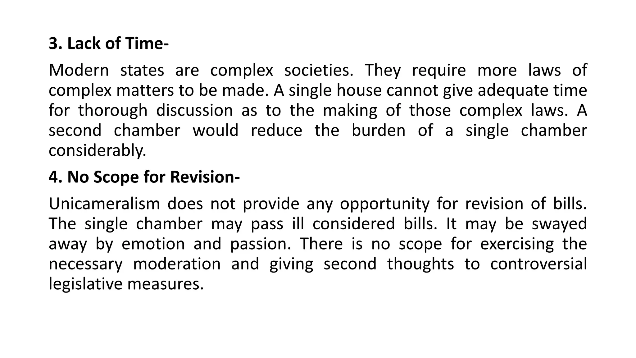 3. Lack of Time-
Modern states are complex societies. They require more laws of
complex matters to be made. A single house cannot give adequate time
for thorough discussion as to the making of those complex laws. A
second chamber would reduce the burden of a single chamber
considerably.
4. No Scope for Revision-
Unicameralism does not provide any opportunity for revision of bills.
The single chamber may pass ill considered bills. It may be swayed
away by emotion and passion. There is no scope for exercising the
necessary moderation and giving second thoughts to controversial
legislative measures.
 