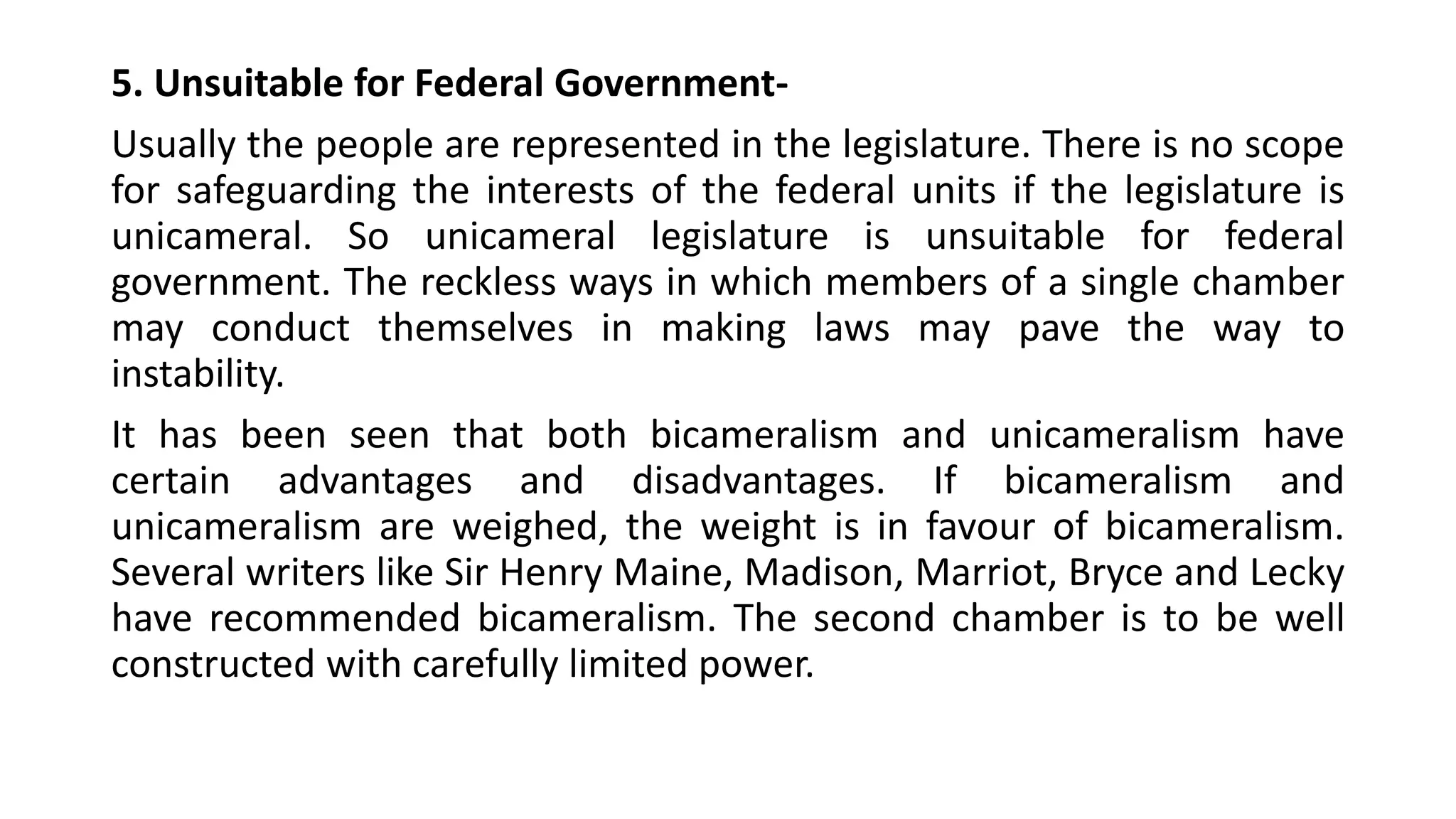 5. Unsuitable for Federal Government-
Usually the people are represented in the legislature. There is no scope
for safeguarding the interests of the federal units if the legislature is
unicameral. So unicameral legislature is unsuitable for federal
government. The reckless ways in which members of a single chamber
may conduct themselves in making laws may pave the way to
instability.
It has been seen that both bicameralism and unicameralism have
certain advantages and disadvantages. If bicameralism and
unicameralism are weighed, the weight is in favour of bicameralism.
Several writers like Sir Henry Maine, Madison, Marriot, Bryce and Lecky
have recommended bicameralism. The second chamber is to be well
constructed with carefully limited power.
 