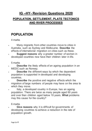 Page 1 of 7
IG –HY- Revision Questions 2020
POPULATION, SETTLEMENT, PLATE TECTONICS
AND RIVER PROCESSES
POPULATION
4 marks
 Many migrants from other countries move to cities in
Australia, such as Sydney and Melbourne. Describe the
effects of international migration on cities such as these.
 Suggest reasons why a greater number of women in
developed countries now have their children later in life.
5 marks
 Describe the likely effects of an ageing population in an
MEDC such as Norway.
 Describe the different ways by which the dependent
population is supported in developed and developing
countries.
 Describe the positive and negative effects which the
migration of large numbers of people may have on the area to
which they move.
 Italy, a developed country in Europe, has an ageing
population. There are twice as many people aged 60 years
and over than children aged below 10 years. What problems
may this cause for the country?
6 marks
 Give reasons why it is difficult for governments of
developing countries to achieve a reduction in the rate of
population growth.
 