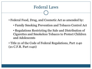 Federal Laws

• Federal Food, Drug, and Cosmetic Act as amended by:
   • Family Smoking Prevention and Tobacco Control Act
   • Regulations Restricting the Sale and Distribution of
   Cigarettes and Smokeless Tobacco to Protect Children
   and Adolescents
• Title 21 of the Code of Federal Regulations, Part 1140
(21 C.F.R. Part 1140)
 