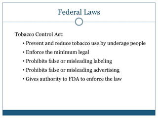 Federal Laws

Tobacco Control Act:
   • Prevent and reduce tobacco use by underage people
   • Enforce the minimum legal
   • Prohibits false or misleading labeling
   • Prohibits false or misleading advertising
   • Gives authority to FDA to enforce the law
 