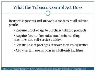 What the Tobacco Control Act Does

      Restricts cigarettes and smokeless tobacco retail sales to
      youth:
           • Require proof of age to purchase tobacco products
           • Require face-to-face sales, and limits vending
           machines and self-service displays
           • Ban the sale of packages of fewer than 20 cigarettes
           • Allow certain exemptions in adult-only facilities




http://www.fda.gov/TobaccoProducts/GuidanceComplianceRegulatoryInformation/ucm246129.htm
 