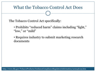 What the Tobacco Control Act Does

      The Tobacco Control Act specifically:
           • Prohibits “reduced harm” claims including “light,”
           “low,” or “mild”
           • Requires industry to submit marketing research
           documents




http://www.fda.gov/TobaccoProducts/GuidanceComplianceRegulatoryInformation/ucm246129.htm
 