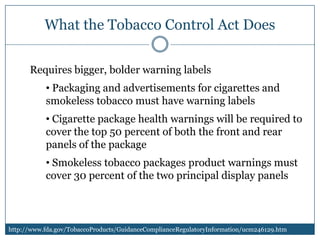 What the Tobacco Control Act Does

      Requires bigger, bolder warning labels
           • Packaging and advertisements for cigarettes and
           smokeless tobacco must have warning labels
           • Cigarette package health warnings will be required to
           cover the top 50 percent of both the front and rear
           panels of the package
           • Smokeless tobacco packages product warnings must
           cover 30 percent of the two principal display panels



http://www.fda.gov/TobaccoProducts/GuidanceComplianceRegulatoryInformation/ucm246129.htm
 