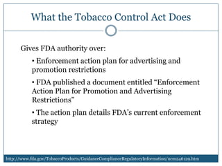 What the Tobacco Control Act Does

      Gives FDA authority over:
           • Enforcement action plan for advertising and
           promotion restrictions
           • FDA published a document entitled “Enforcement
           Action Plan for Promotion and Advertising
           Restrictions”
           • The action plan details FDA’s current enforcement
           strategy



http://www.fda.gov/TobaccoProducts/GuidanceComplianceRegulatoryInformation/ucm246129.htm
 