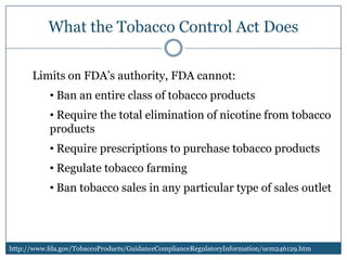 What the Tobacco Control Act Does

      Limits on FDA’s authority, FDA cannot:
           • Ban an entire class of tobacco products
           • Require the total elimination of nicotine from tobacco
           products
           • Require prescriptions to purchase tobacco products
           • Regulate tobacco farming
           • Ban tobacco sales in any particular type of sales outlet




http://www.fda.gov/TobaccoProducts/GuidanceComplianceRegulatoryInformation/ucm246129.htm
 