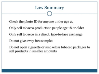 Law Summary

Check the photo ID for anyone under age 27
Only sell tobacco products to people age 18 or older
Only sell tobacco in a direct, face-to-face exchange
Do not give away free samples
Do not open cigarette or smokeless tobacco packages to
sell products in smaller amounts
 