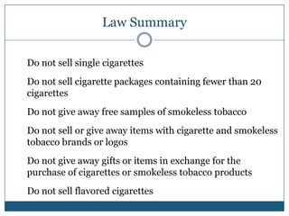 Law Summary

Do not sell single cigarettes
Do not sell cigarette packages containing fewer than 20
cigarettes
Do not give away free samples of smokeless tobacco
Do not sell or give away items with cigarette and smokeless
tobacco brands or logos
Do not give away gifts or items in exchange for the
purchase of cigarettes or smokeless tobacco products
Do not sell flavored cigarettes
 