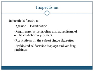 Inspections

Inspections focus on:
   • Age and ID verification
   • Requirements for labeling and advertising of
   smokeless tobacco products
   • Restrictions on the sale of single cigarettes
   • Prohibited self service displays and vending
   machines
 