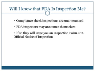 Will I know that FDA Is Inspection Me?

  • Compliance check inspections are unannounced
  • FDA inspectors may announce themselves
  • If so they will issue you an Inspection Form 482-
  Official Notice of Inspection
 
