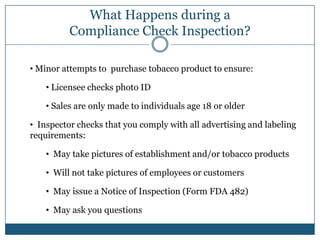 What Happens during a
          Compliance Check Inspection?

• Minor attempts to purchase tobacco product to ensure:

    • Licensee checks photo ID

    • Sales are only made to individuals age 18 or older

• Inspector checks that you comply with all advertising and labeling
requirements:

    • May take pictures of establishment and/or tobacco products

    • Will not take pictures of employees or customers

    • May issue a Notice of Inspection (Form FDA 482)

    • May ask you questions
 