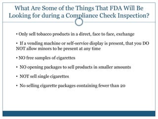 What Are Some of the Things That FDA Will Be
Looking for during a Compliance Check Inspection?

  • Only sell tobacco products in a direct, face to face, exchange

  • If a vending machine or self-service display is present, that you DO
  NOT allow minors to be present at any time

  • NO free samples of cigarettes

  • NO opening packages to sell products in smaller amounts

  • NOT sell single cigarettes

  • No selling cigarette packages containing fewer than 20
 