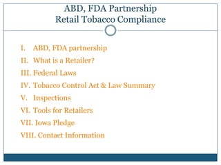 ABD, FDA Partnership
          Retail Tobacco Compliance


I.   ABD, FDA partnership
II. What is a Retailer?
III. Federal Laws
IV. Tobacco Control Act & Law Summary
V. Inspections
VI. Tools for Retailers
VII. Iowa Pledge
VIII. Contact Information
 
