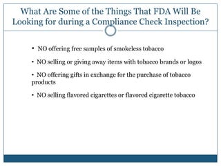 What Are Some of the Things That FDA Will Be
Looking for during a Compliance Check Inspection?


    • NO offering free samples of smokeless tobacco
    • NO selling or giving away items with tobacco brands or logos

    • NO offering gifts in exchange for the purchase of tobacco
    products

    • NO selling flavored cigarettes or flavored cigarette tobacco
 