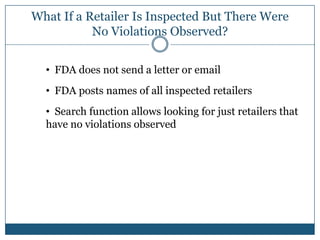 What If a Retailer Is Inspected But There Were
           No Violations Observed?


  • FDA does not send a letter or email
  • FDA posts names of all inspected retailers
  • Search function allows looking for just retailers that
  have no violations observed
 