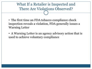 What If a Retailer is Inspected and
       There Are Violations Observed?

• The first time an FDA tobacco compliance check
inspection reveals a violation, FDA generally issues a
Warning Letter
• A Warning Letter is an agency advisory action that is
used to achieve voluntary compliance
 