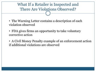 What If a Retailer is Inspected and
      There Are Violations Observed?

• The Warning Letter contains a description of each
violation observed
• FDA gives firms an opportunity to take voluntary
corrective action
• A Civil Money Penalty example of an enforcement action
if additional violations are observed
 