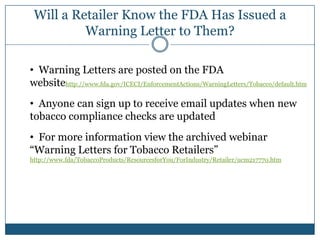 Will a Retailer Know the FDA Has Issued a
          Warning Letter to Them?

• Warning Letters are posted on the FDA
websitehttp://www.fda.gov/ICECI/EnforcementActions/WarningLetters/Tobacco/default.htm
• Anyone can sign up to receive email updates when new
tobacco compliance checks are updated
• For more information view the archived webinar
“Warning Letters for Tobacco Retailers”
http://www.fda/TobaccoProducts/ResourcesforYou/ForIndustry/Retailer/ucm217770.htm
 