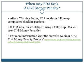When may FDA Seek
                    A Civil Money Penalty?

• After a Warning Letter, FDA conducts follow-up
compliance check inspections
• If FDA identifies violation during a follow-up FDA will
seek Civil Money Penalties
• For more information view the archived webinar “The
Civil Money Penalty Process” http://www/fda.gov/TobaccoProducts/Resources
for You/ForIndustry/Retailer.ucm21770.htm
 