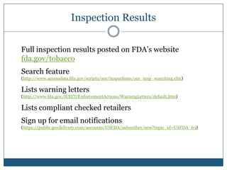 Inspection Results

Full inspection results posted on FDA’s website
fda.gov/tobacco
Search feature
(http://www.accessdata.fda.gov/scripts/oce/inspections/oce_insp_searching.cfm)

Lists warning letters
(http://www.fda.gov/ICECI/EnforcementActions/WarningLetters/default.htm)

Lists compliant checked retailers
Sign up for email notifications
(https://public.govdelivery.com/accounts/USFDA/subscriber/new?topic_id=USFDA_63)
 