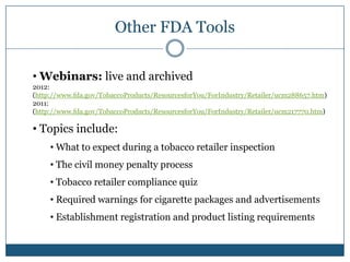 Other FDA Tools

• Webinars: live and archived
2012:
(http://www.fda.gov/TobaccoProducts/ResourcesforYou/ForIndustry/Retailer/ucm288657.htm)
2011:
(http://www.fda.gov/TobaccoProducts/ResourcesforYou/ForIndustry/Retailer/ucm217770.htm)

• Topics include:
     • What to expect during a tobacco retailer inspection
     • The civil money penalty process
     • Tobacco retailer compliance quiz
     • Required warnings for cigarette packages and advertisements
     • Establishment registration and product listing requirements
 