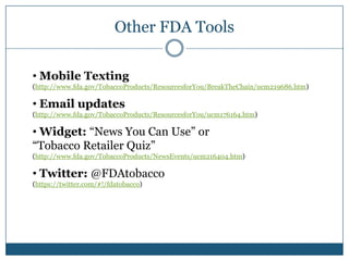 Other FDA Tools

• Mobile Texting
(http://www.fda.gov/TobaccoProducts/ResourcesforYou/BreakTheChain/ucm219686.htm)

• Email updates
(http://www.fda.gov/TobaccoProducts/ResourcesforYou/ucm176164.htm)

• Widget: “News You Can Use” or
“Tobacco Retailer Quiz”
(http://www.fda.gov/TobaccoProducts/NewsEvents/ucm216404.htm)

• Twitter: @FDAtobacco
(https://twitter.com/#!/fdatobacco)
 