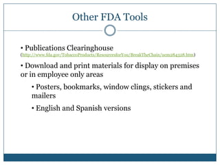 Other FDA Tools

• Publications Clearinghouse
(http://www.fda.gov/TobaccoProducts/ResourcesforYou/BreakTheChain/ucm284328.htm)

• Download and print materials for display on premises
or in employee only areas
     • Posters, bookmarks, window clings, stickers and
     mailers
     • English and Spanish versions
 