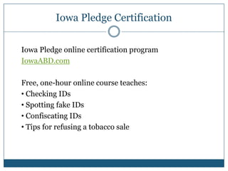 Iowa Pledge Certification

Iowa Pledge online certification program
IowaABD.com

Free, one-hour online course teaches:
• Checking IDs
• Spotting fake IDs
• Confiscating IDs
• Tips for refusing a tobacco sale
 