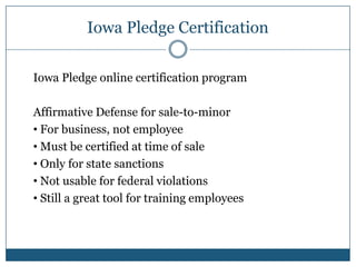 Iowa Pledge Certification

Iowa Pledge online certification program

Affirmative Defense for sale-to-minor
• For business, not employee
• Must be certified at time of sale
• Only for state sanctions
• Not usable for federal violations
• Still a great tool for training employees
 