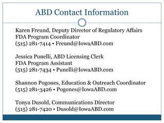 ABD Contact Information

Karen Freund, Deputy Director of Regulatory Affairs
FDA Program Coordinator
(515) 281-7414 • Freund@IowaABD.com

Jessica Punelli, ABD Licensing Clerk
FDA Program Assistant
(515) 281-7434 • Punelli@IowaABD.com

Shannon Pogones, Education & Outreach Coordinator
(515) 281-3426 • Pogones@IowaABD.com

Tonya Dusold, Communications Director
(515) 281-7420 • Dusold@IowaABD.com
 