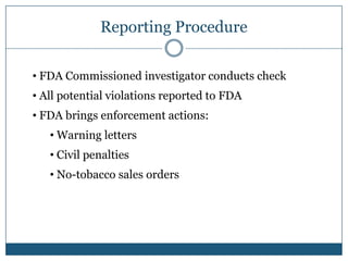 Reporting Procedure

• FDA Commissioned investigator conducts check
• All potential violations reported to FDA
• FDA brings enforcement actions:
   • Warning letters
   • Civil penalties
   • No-tobacco sales orders
 