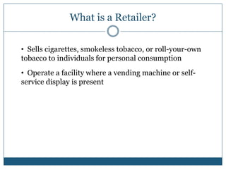 What is a Retailer?

• Sells cigarettes, smokeless tobacco, or roll-your-own
tobacco to individuals for personal consumption
• Operate a facility where a vending machine or self-
service display is present
 