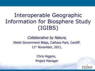 Interoperable Geographic Information for Biosphere Study (IGIBS) Collabora tive by Nature , Welsh Government Bldgs, Cathays Park, Cardiff. 11 th  November, 2011, Chris Higgins,  Project Manager 