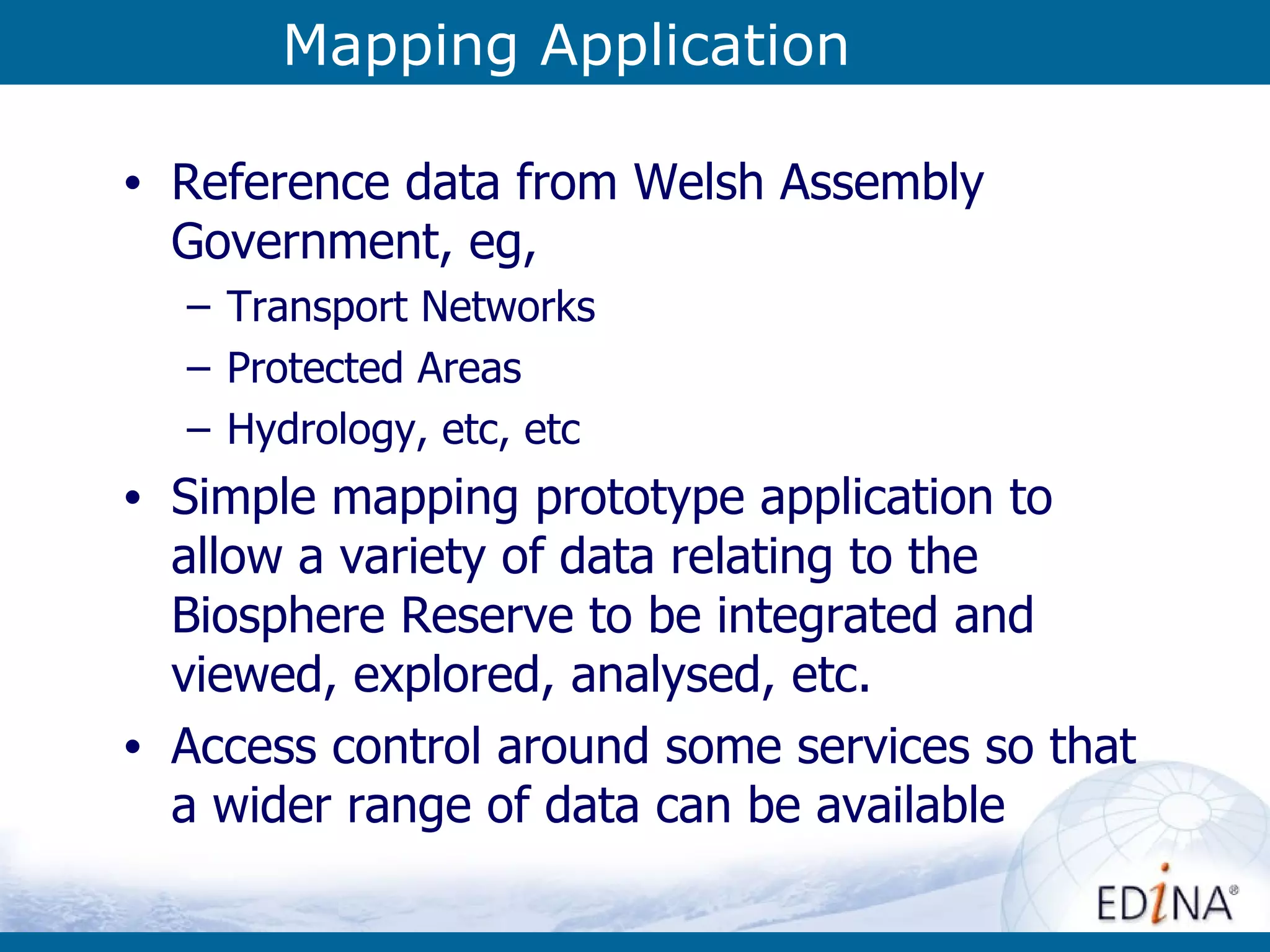 Mapping Application Reference data from Welsh Assembly Government, eg,  Transport Networks Protected Areas Hydrology, etc, etc Simple mapping prototype application to allow a variety of data relating to the Biosphere Reserve to be integrated and viewed, explored, analysed, etc. Access control around some services so that a wider range of data can be available 