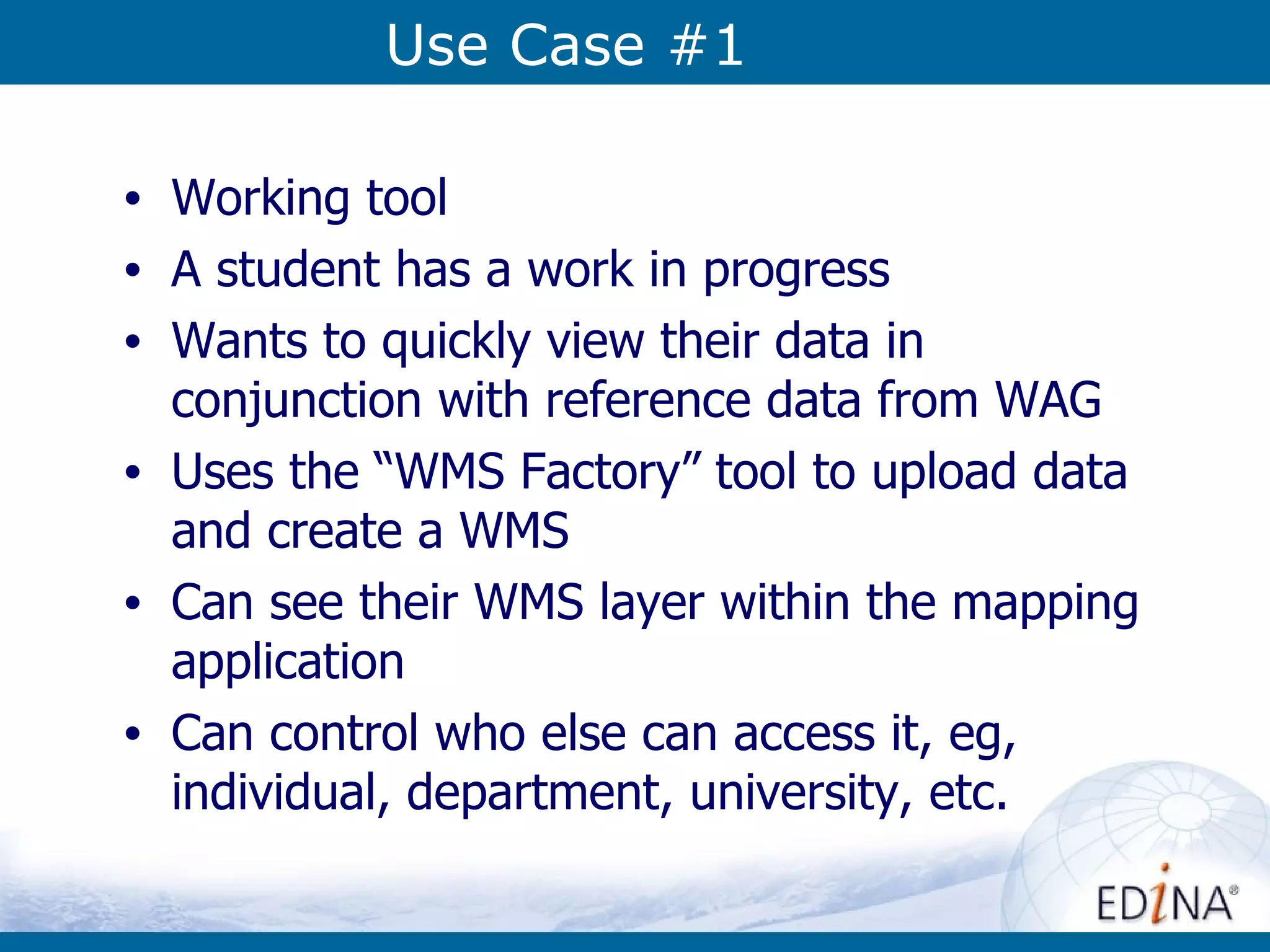 Use Case #1 Working tool  A student has a work in progress Wants to quickly view their data in conjunction with reference data from WAG Uses the “WMS Factory” tool to upload data and create a WMS  Can see their WMS layer within the mapping application Can control who else can access it, eg, individual, department, university, etc. 