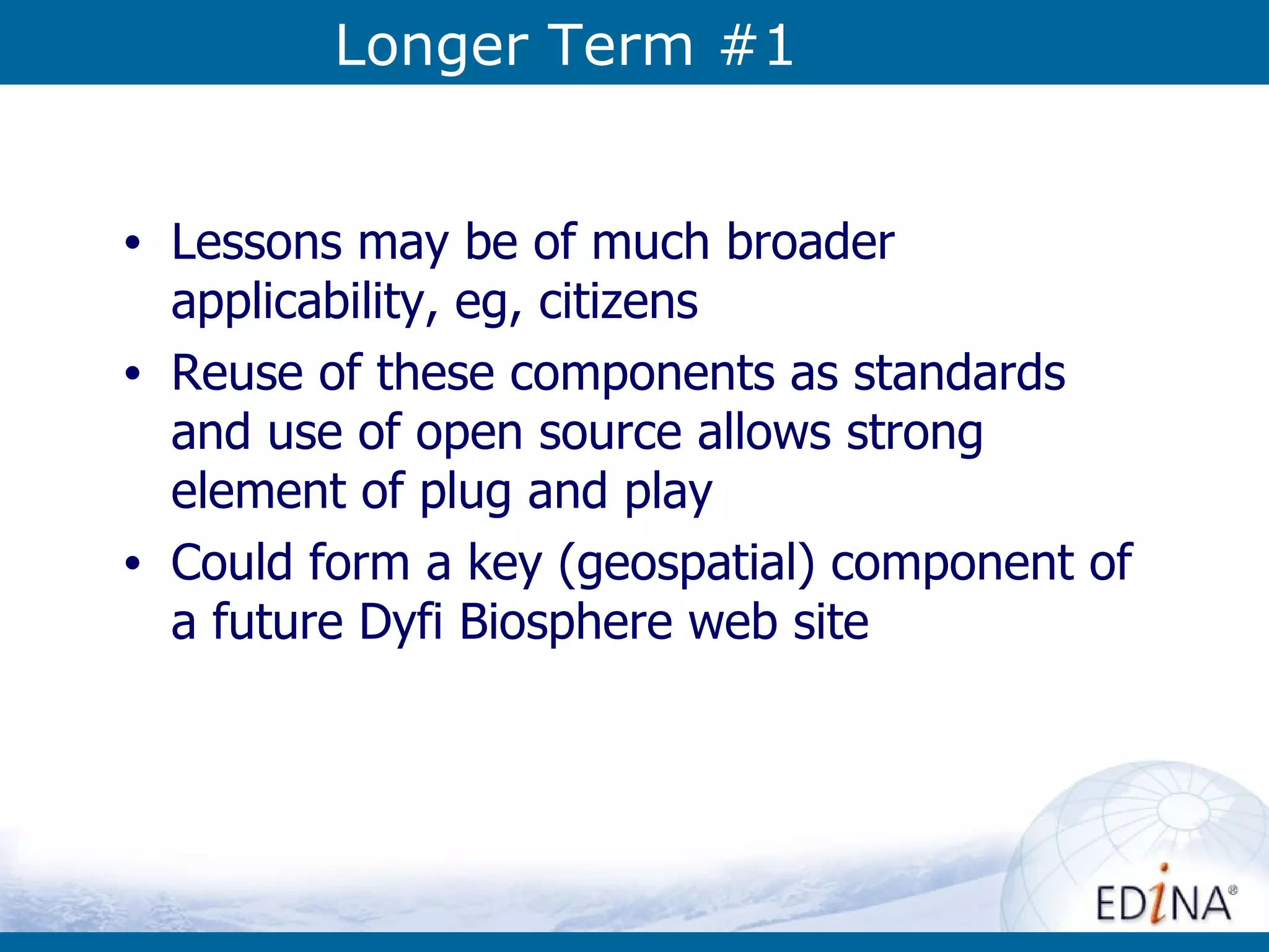 Longer Term #1 Lessons may be of much broader applicability, eg, citizens Reuse of these components as standards and use of open source allows strong element of plug and play Could form a key (geospatial) component of a future Dyfi Biosphere web site 