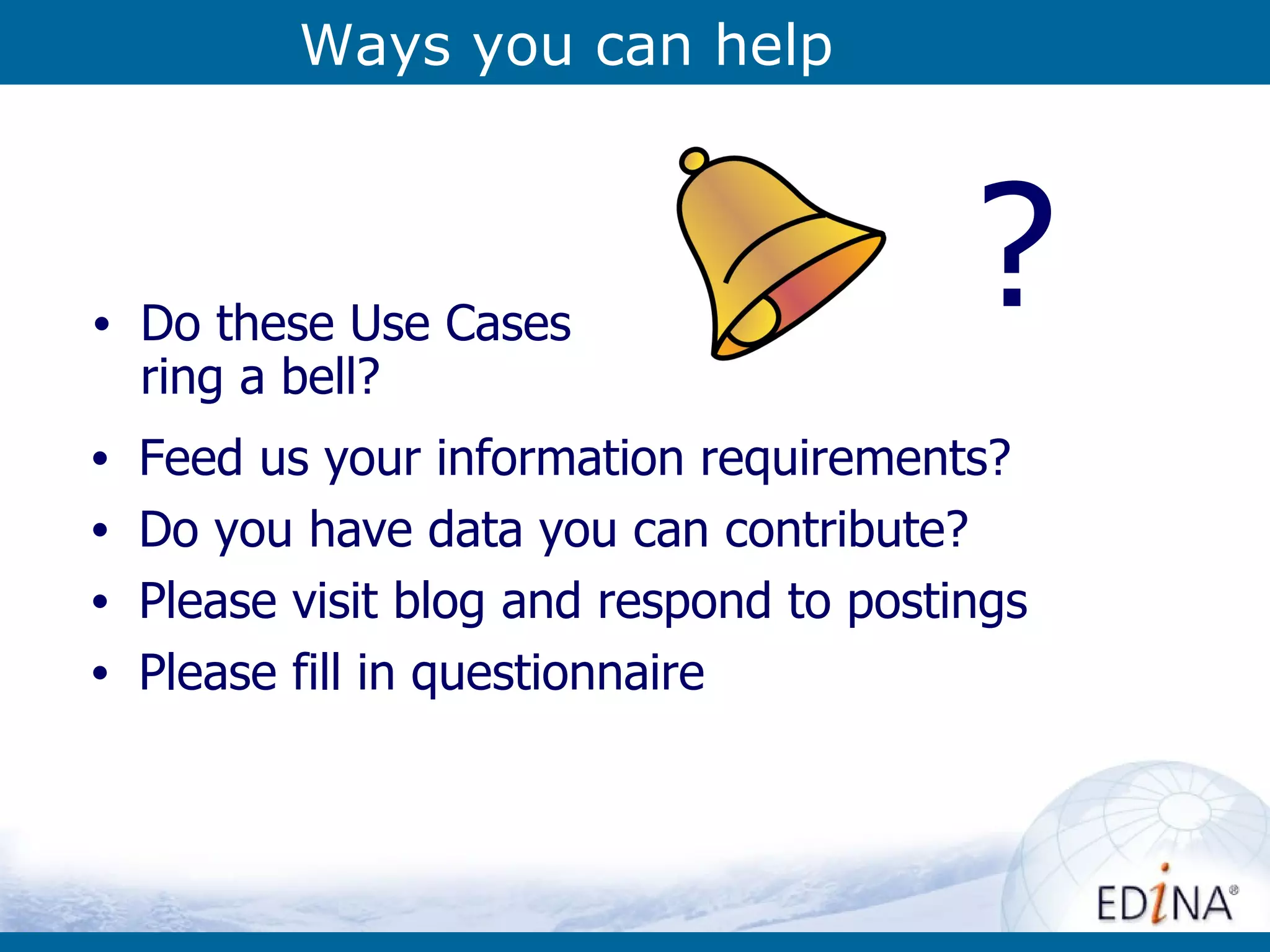 Ways you can help Feed us your information requirements? Do you have data you can contribute? Please visit blog and respond to postings Please fill in questionnaire Do these Use Cases ring a bell? ? 