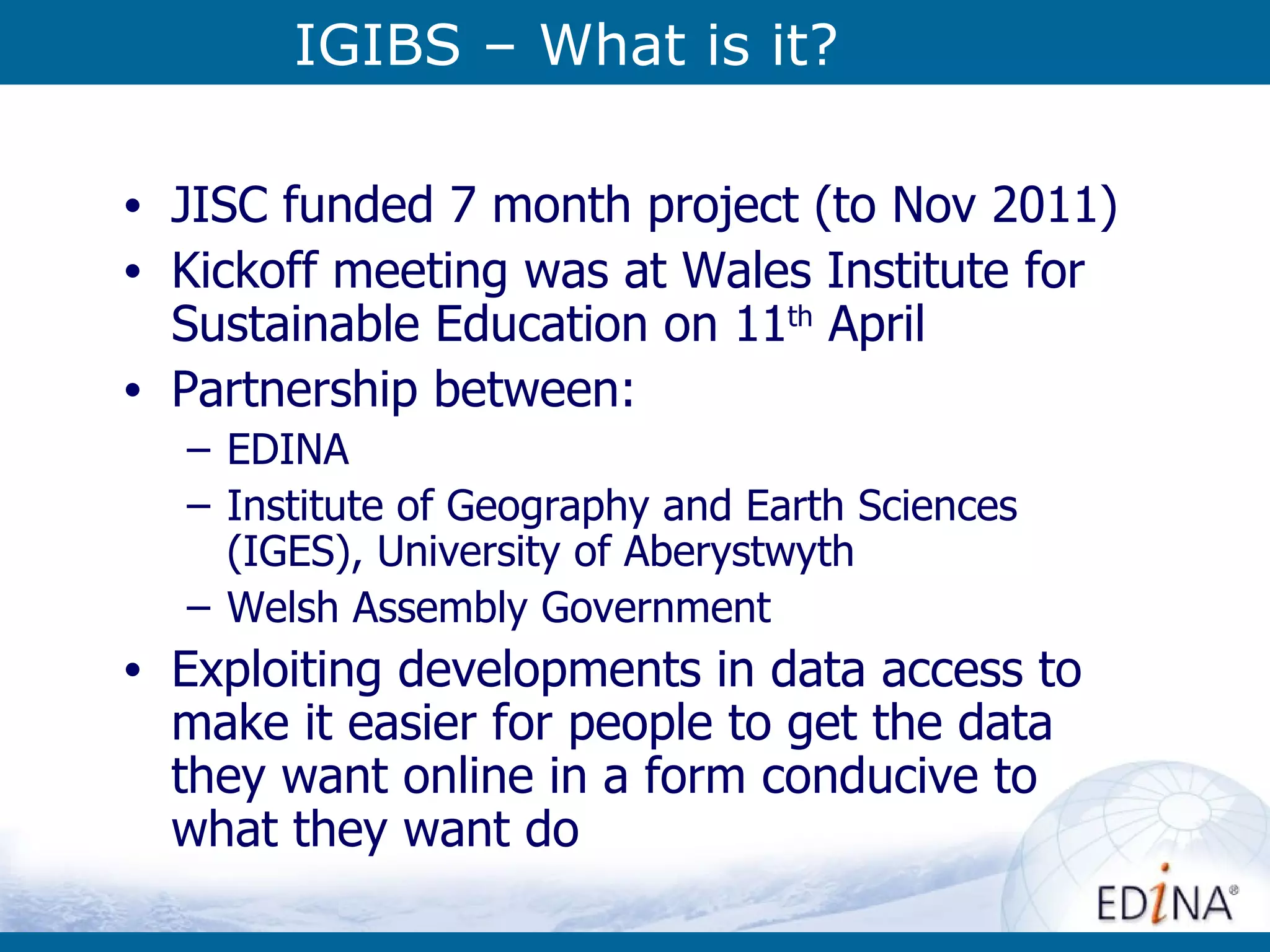 IGIBS – What is it? JISC funded 7 month project (to Nov 2011) Kickoff meeting was at Wales Institute for Sustainable Education on 11 th  April Partnership between: EDINA Institute of Geography and Earth Sciences (IGES), University of Aberystwyth Welsh Assembly Government Exploiting developments in data access to make it easier for people to get the data they want online in a form conducive to what they want do 