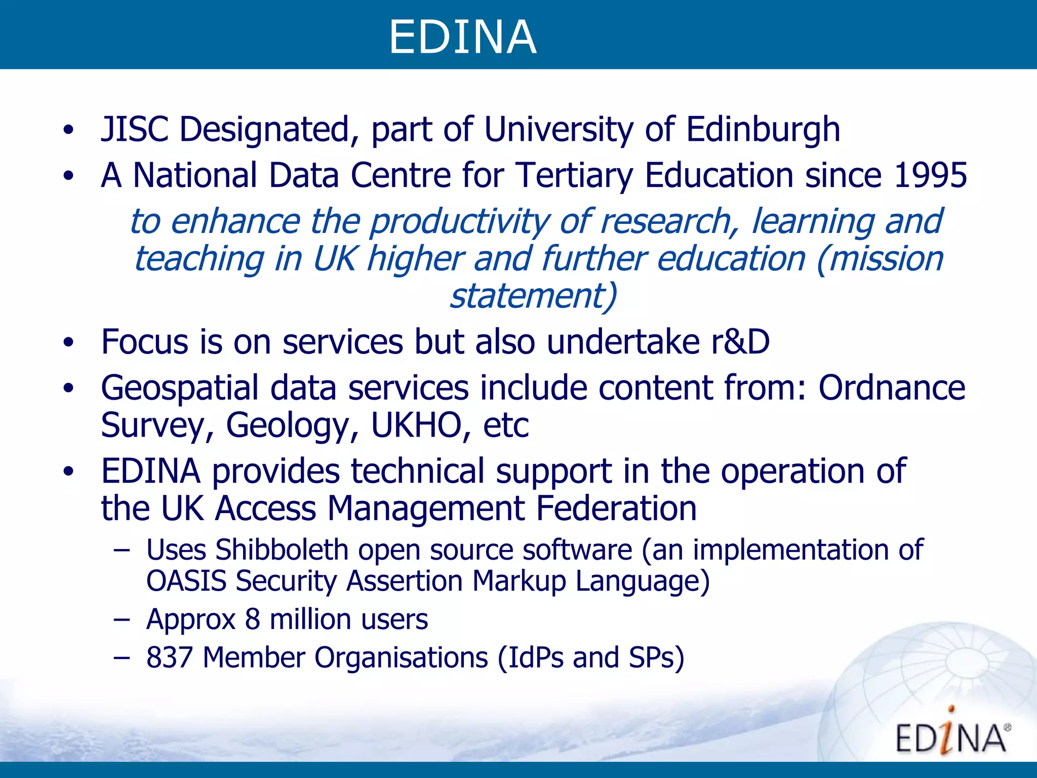 EDINA JISC Designated, part of University of Edinburgh A National Data Centre for Tertiary Education since 1995 to enhance the productivity of research, learning and teaching in UK higher and further education (mission statement)   Focus is on services but also undertake r&D Geospatial data services include content from: Ordnance Survey, Geology, UKHO, etc EDINA provides technical support in the operation of  the UK Access Management Federation Uses Shibboleth open source software (an implementation of OASIS Security Assertion Markup Language) Approx 8 million users 837 Member Organisations (IdPs and SPs) EDINA 