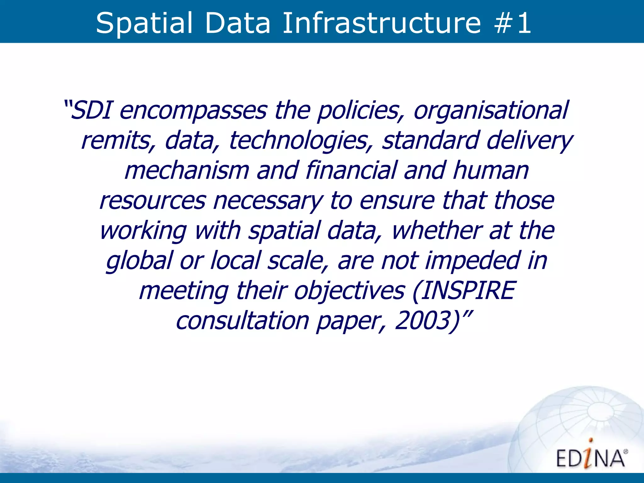 Spatial Data Infrastructure #1 “ SDI encompasses the policies, organisational remits, data, technologies, standard delivery mechanism and financial and human resources necessary to ensure that those working with spatial data, whether at the global or local scale, are not impeded in meeting their objectives (INSPIRE consultation paper, 2003)”   
