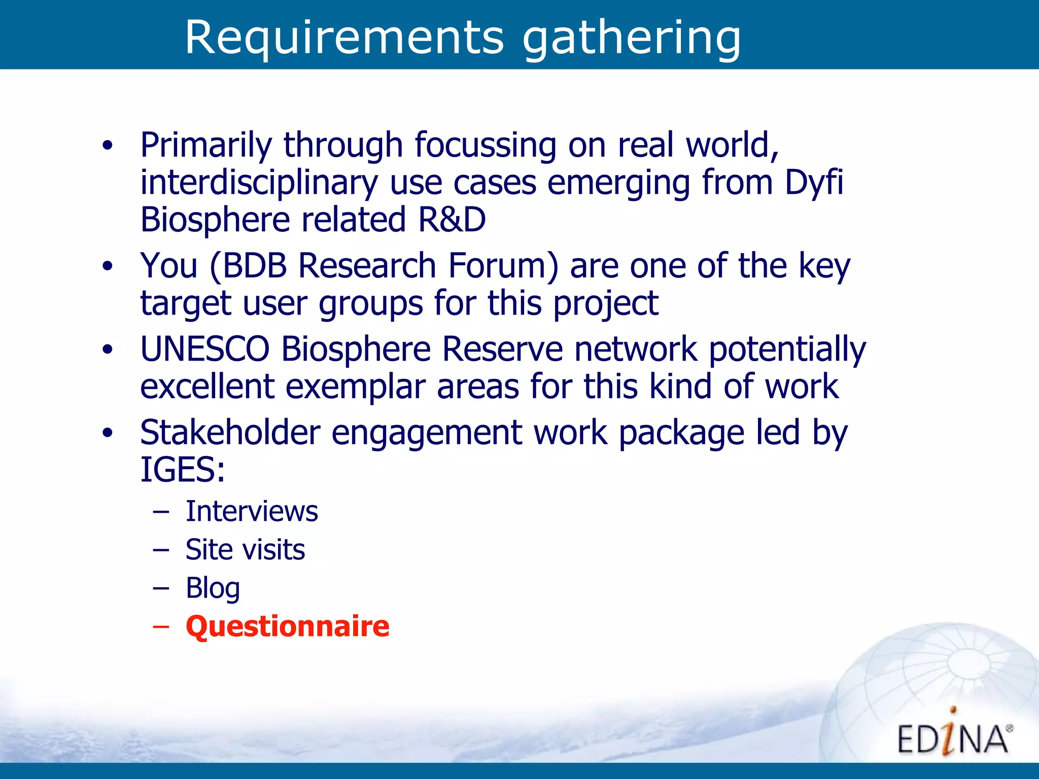 Requirements gathering Primarily through focussing on real world, interdisciplinary use cases emerging from Dyfi Biosphere related R&D You (BDB Research Forum) are one of the key target user groups for this project UNESCO Biosphere Reserve network potentially excellent exemplar areas for this kind of work Stakeholder engagement work package led by IGES: Interviews  Site visits Blog Questionnaire 