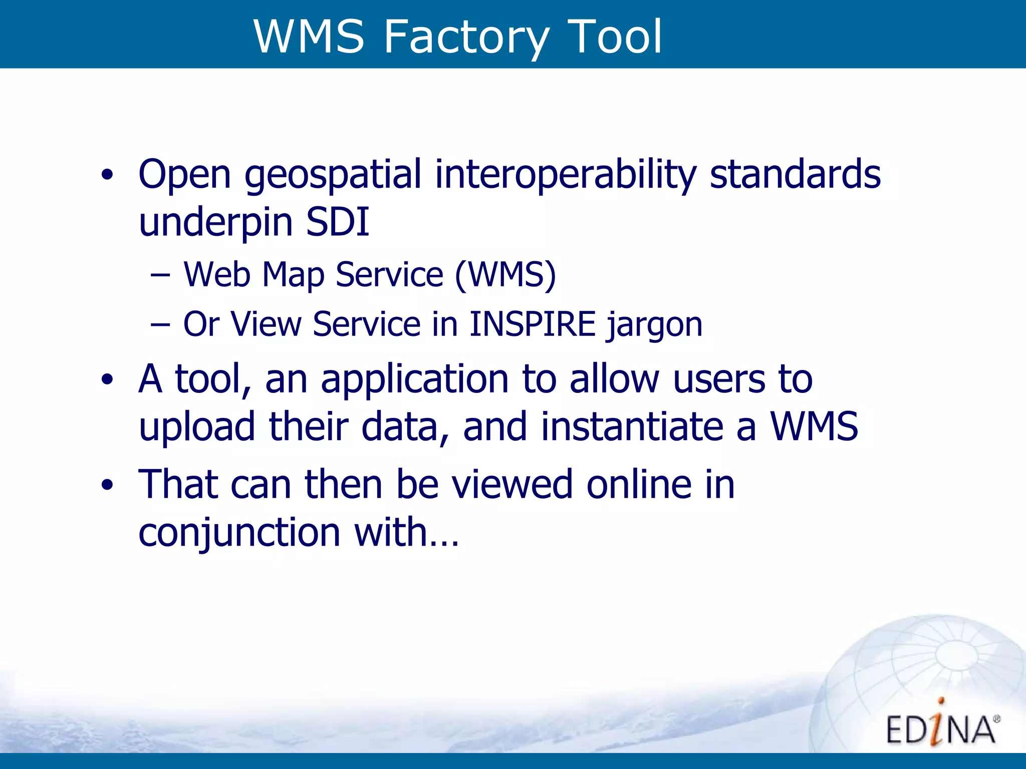 WMS Factory Tool Open geospatial interoperability standards underpin SDI Web Map Service (WMS) Or View Service in INSPIRE jargon A tool, an application to allow users to upload their data, and instantiate a WMS  That can then be viewed online in conjunction with… 