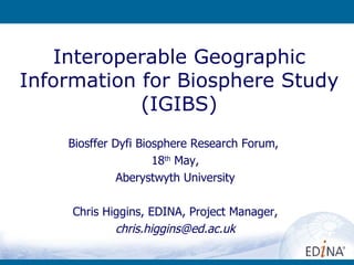 Interoperable Geographic Information for Biosphere Study (IGIBS) Biosffer Dyfi Biosphere Research Forum ,  18 th  May, Aberystwyth University Chris Higgins, EDINA, Project Manager, [email_address] 